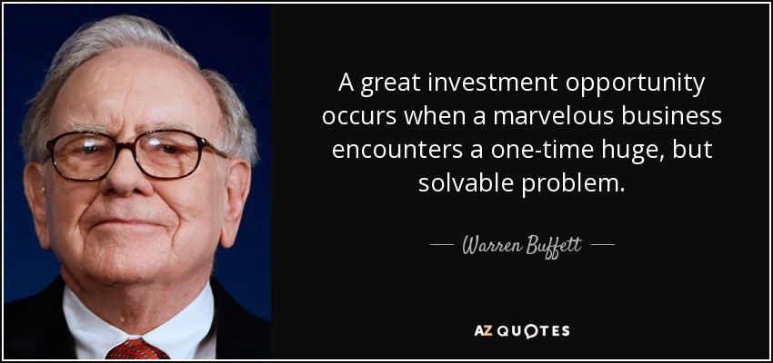 A great investment opportunity occurs when a marvelous business encounters a one-time huge, but solvable problem. - Warren Buffett