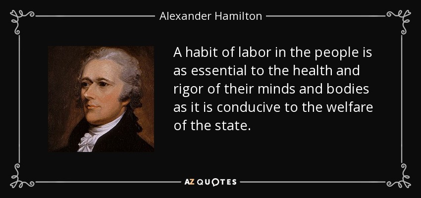 A habit of labor in the people is as essential to the health and rigor of their minds and bodies as it is conducive to the welfare of the state. - Alexander Hamilton