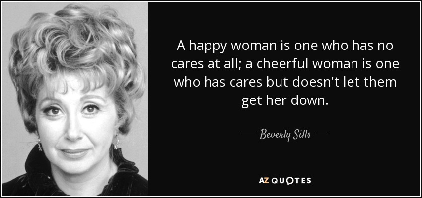 A happy woman is one who has no cares at all; a cheerful woman is one who has cares but doesn't let them get her down. - Beverly Sills