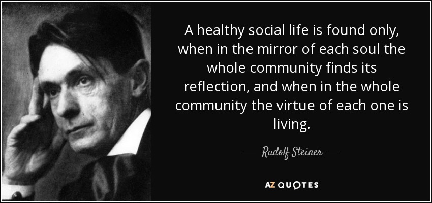 A healthy social life is found only, when in the mirror of each soul the whole community finds its reflection, and when in the whole community the virtue of each one is living. - Rudolf Steiner