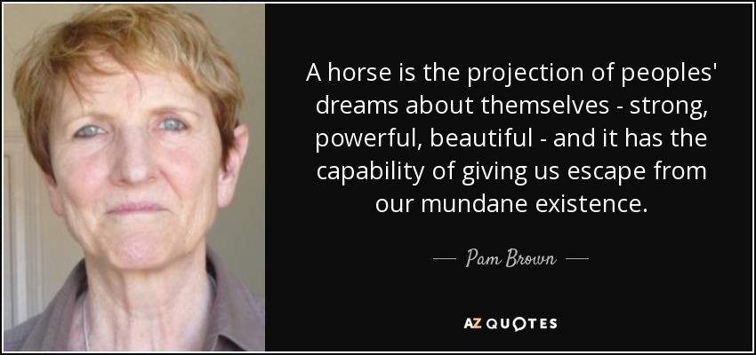 A horse is the projection of peoples' dreams about themselves - strong, powerful, beautiful - and it has the capability of giving us escape from our mundane existence. - Pam Brown