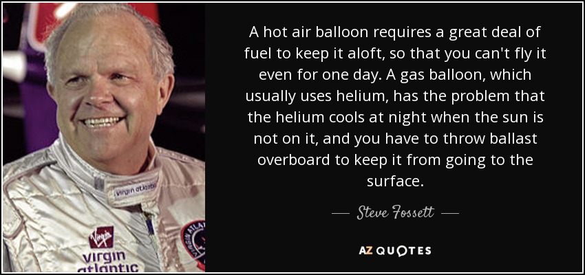 Un globo aerostático necesita mucho combustible para mantenerse en el aire, por lo que no se puede volar ni siquiera un día. Un globo de gas, que suele utilizar helio, tiene el problema de que el helio se enfría por la noche, cuando no le da el sol, y hay que echar lastre por la borda para que no salga a la superficie. - Steve Fossett