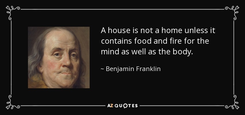 A house is not a home unless it contains food and fire for the mind as well as the body. - Benjamin Franklin