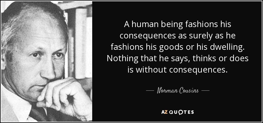 A human being fashions his consequences as surely as he fashions his goods or his dwelling. Nothing that he says, thinks or does is without consequences. - Norman Cousins