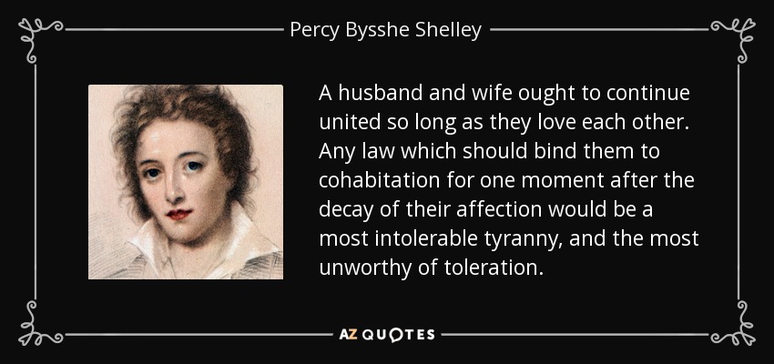 A husband and wife ought to continue united so long as they love each other. Any law which should bind them to cohabitation for one moment after the decay of their affection would be a most intolerable tyranny, and the most unworthy of toleration. - Percy Bysshe Shelley