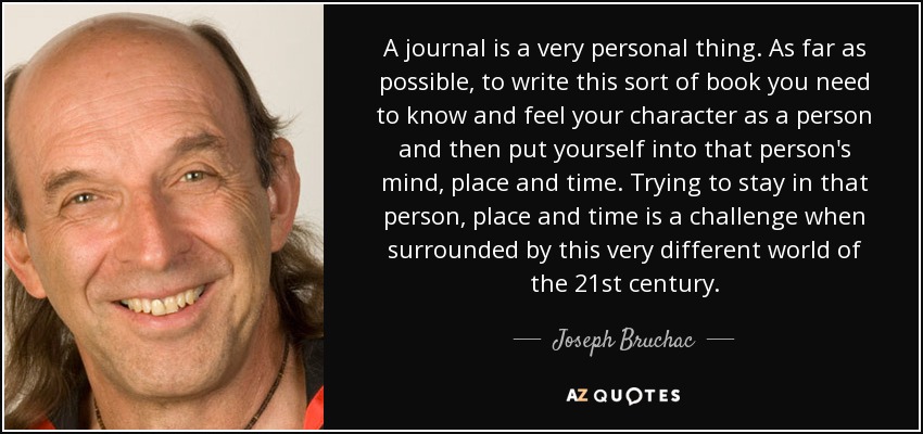 A journal is a very personal thing. As far as possible, to write this sort of book you need to know and feel your character as a person and then put yourself into that person's mind, place and time. Trying to stay in that person, place and time is a challenge when surrounded by this very different world of the 21st century. - Joseph Bruchac