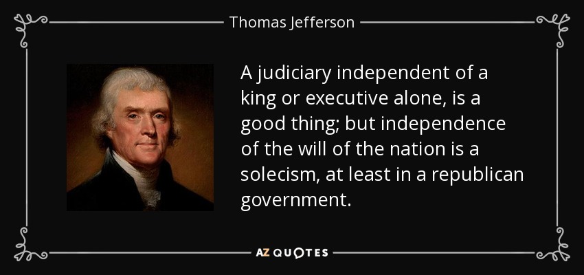 A judiciary independent of a king or executive alone, is a good thing; but independence of the will of the nation is a solecism, at least in a republican government. - Thomas Jefferson
