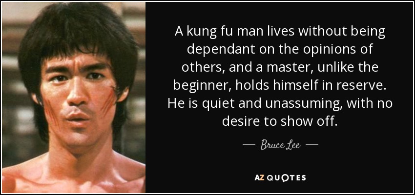 A kung fu man lives without being dependant on the opinions of others, and a master, unlike the beginner, holds himself in reserve. He is quiet and unassuming, with no desire to show off. - Bruce Lee