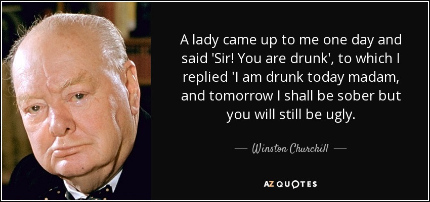 A lady came up to me one day and said 'Sir! You are drunk', to which I replied 'I am drunk today madam, and tomorrow I shall be sober but you will still be ugly. - Winston Churchill