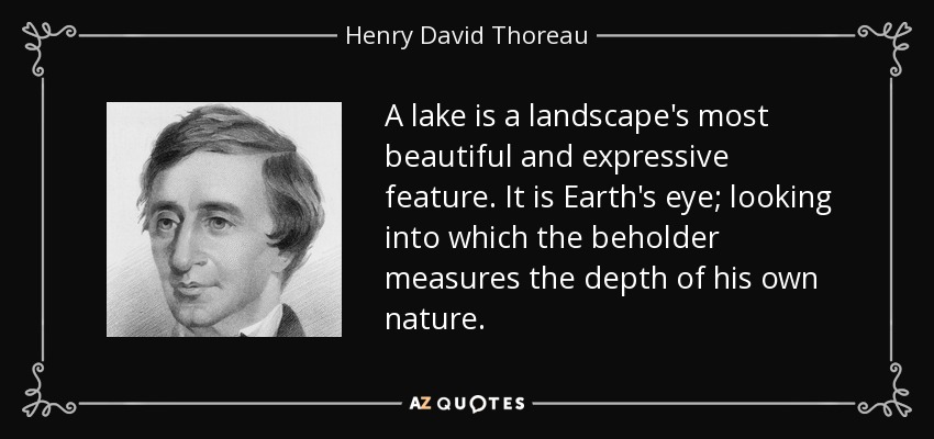 A lake is a landscape's most beautiful and expressive feature. It is Earth's eye; looking into which the beholder measures the depth of his own nature. - Henry David Thoreau