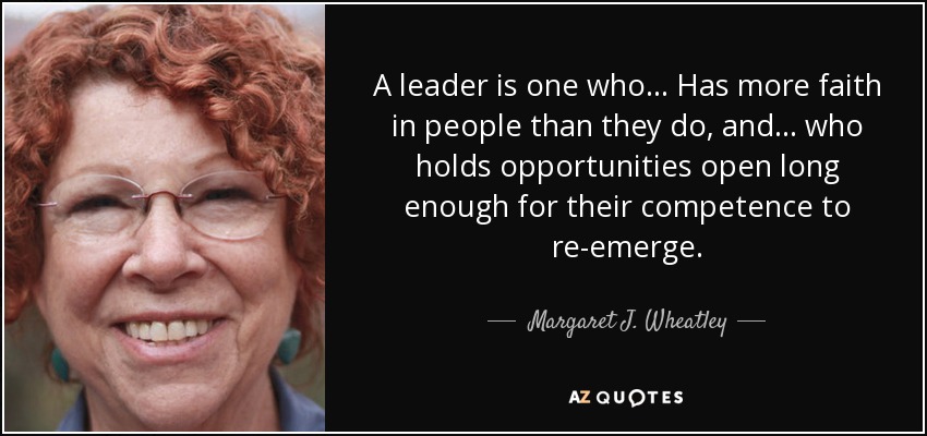 A leader is one who... Has more faith in people than they do, and . . . who holds opportunities open long enough for their competence to re-emerge. - Margaret J. Wheatley