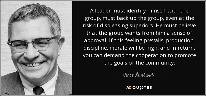 A leader must identify himself with the group, must back up the group, even at the risk of displeasing superiors. He must believe that the group wants from him a sense of approval. If this feeling prevails, production, discipline, morale will be high, and in return, you can demand the cooperation to promote the goals of the community. - Vince Lombardi