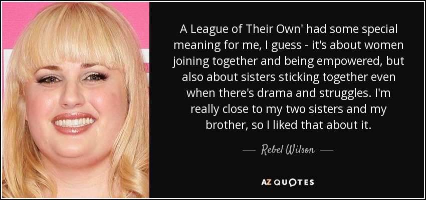 A League of Their Own' had some special meaning for me, I guess - it's about women joining together and being empowered, but also about sisters sticking together even when there's drama and struggles. I'm really close to my two sisters and my brother, so I liked that about it. - Rebel Wilson