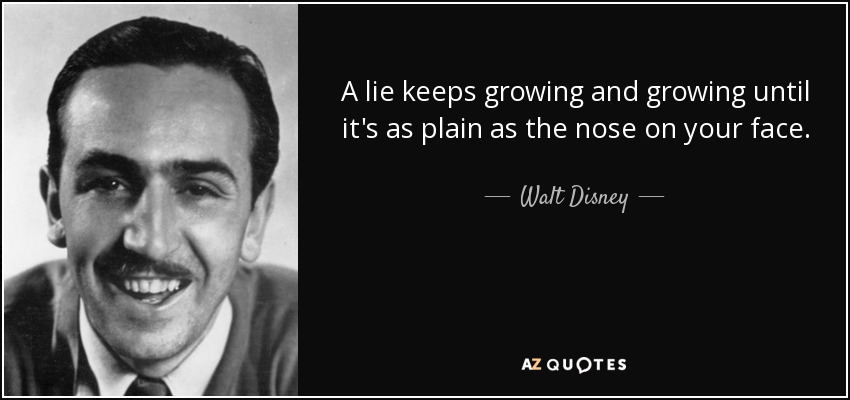 A lie keeps growing and growing until it's as plain as the nose on your face. - Walt Disney