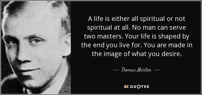 A life is either all spiritual or not spiritual at all. No man can serve two masters. Your life is shaped by the end you live for. You are made in the image of what you desire. - Thomas Merton