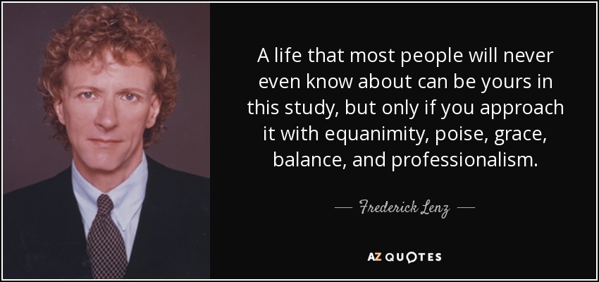 Una vida que la mayoría de la gente ni siquiera conocerá puede ser suya en este estudio, pero sólo si la aborda con ecuanimidad, aplomo, gracia, equilibrio y profesionalidad. - Frederick Lenz