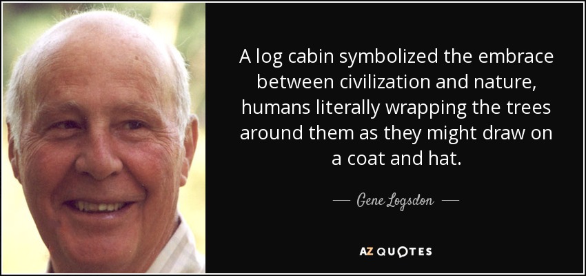 A log cabin symbolized the embrace between civilization and nature, humans literally wrapping the trees around them as they might draw on a coat and hat. - Gene Logsdon