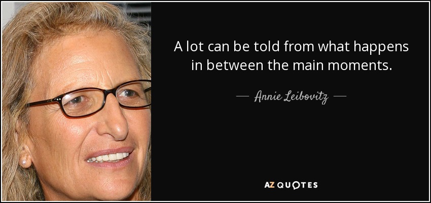 A lot can be told from what happens in between the main moments. - Annie Leibovitz
