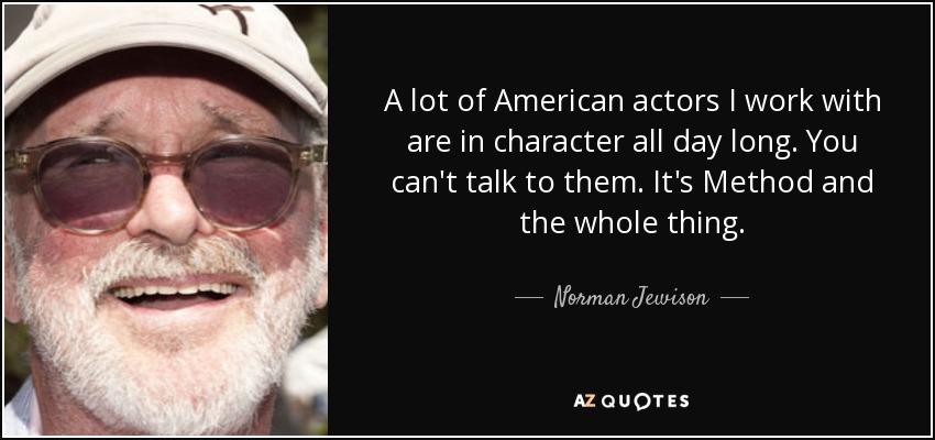 A lot of American actors I work with are in character all day long. You can't talk to them. It's Method and the whole thing. - Norman Jewison