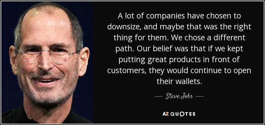 A lot of companies have chosen to downsize, and maybe that was the right thing for them. We chose a different path. Our belief was that if we kept putting great products in front of customers, they would continue to open their wallets. - Steve Jobs