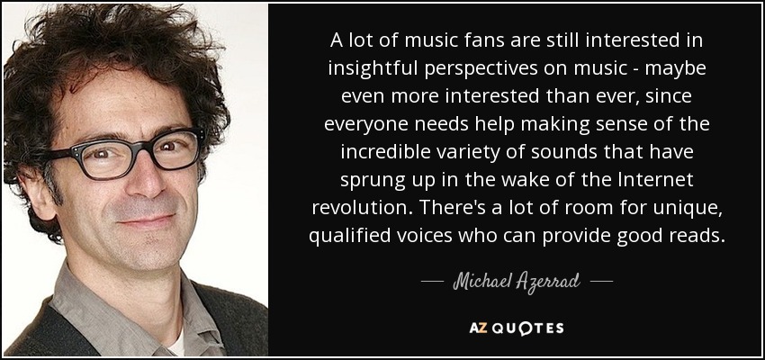 A lot of music fans are still interested in insightful perspectives on music - maybe even more interested than ever, since everyone needs help making sense of the incredible variety of sounds that have sprung up in the wake of the Internet revolution. There's a lot of room for unique, qualified voices who can provide good reads. - Michael Azerrad