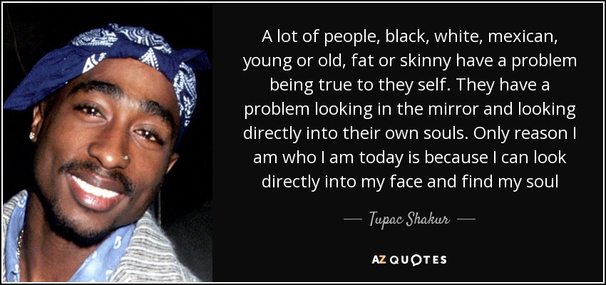 A lot of people, black, white, mexican, young or old, fat or skinny have a problem being true to they self. They have a problem looking in the mirror and looking directly into their own souls. Only reason I am who I am today is because I can look directly into my face and find my soul - Tupac Shakur