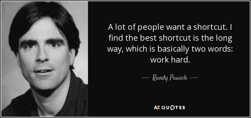 A lot of people want a shortcut. I find the best shortcut is the long way, which is basically two words: work hard. - Randy Pausch