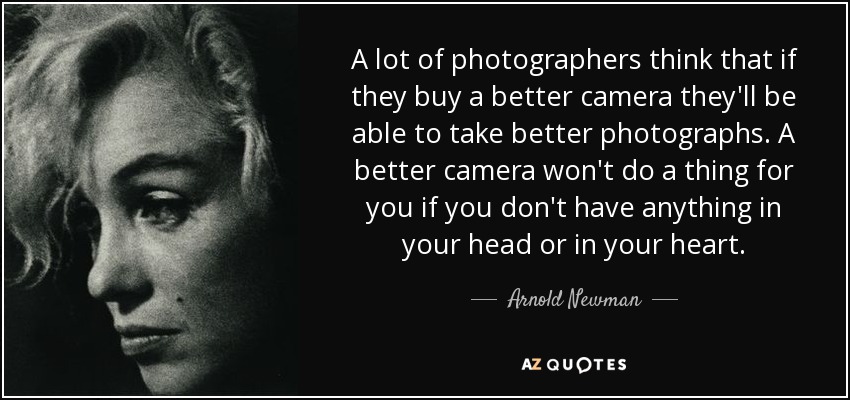 A lot of photographers think that if they buy a better camera they'll be able to take better photographs. A better camera won't do a thing for you if you don't have anything in your head or in your heart. - Arnold Newman