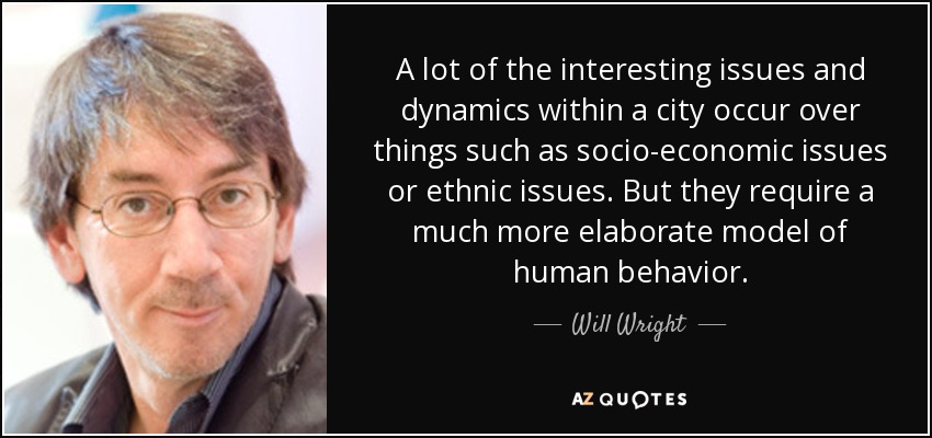 A lot of the interesting issues and dynamics within a city occur over things such as socio-economic issues or ethnic issues. But they require a much more elaborate model of human behavior. - Will Wright