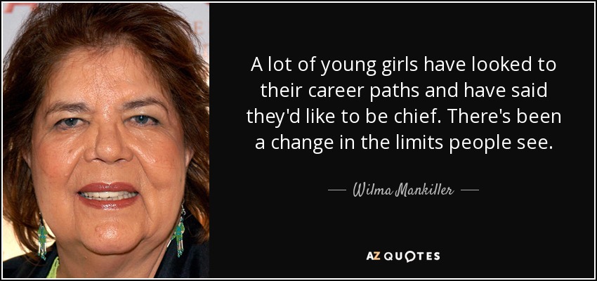 A lot of young girls have looked to their career paths and have said they'd like to be chief. There's been a change in the limits people see. - Wilma Mankiller
