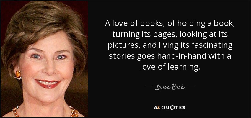 A love of books, of holding a book, turning its pages, looking at its pictures, and living its fascinating stories goes hand-in-hand with a love of learning. - Laura Bush