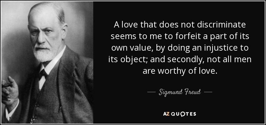 A love that does not discriminate seems to me to forfeit a part of its own value, by doing an injustice to its object; and secondly, not all men are worthy of love. - Sigmund Freud