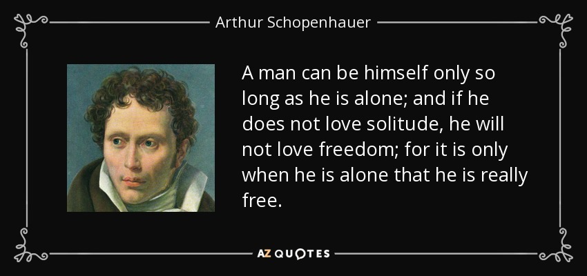 A man can be himself only so long as he is alone; and if he does not love solitude, he will not love freedom; for it is only when he is alone that he is really free. - Arthur Schopenhauer
