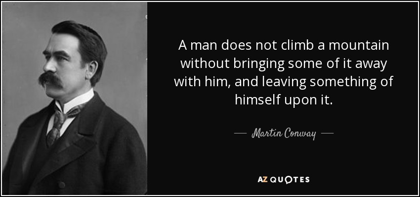 A man does not climb a mountain without bringing some of it away with him, and leaving something of himself upon it. - Martin Conway, 1st Baron Conway of Allington