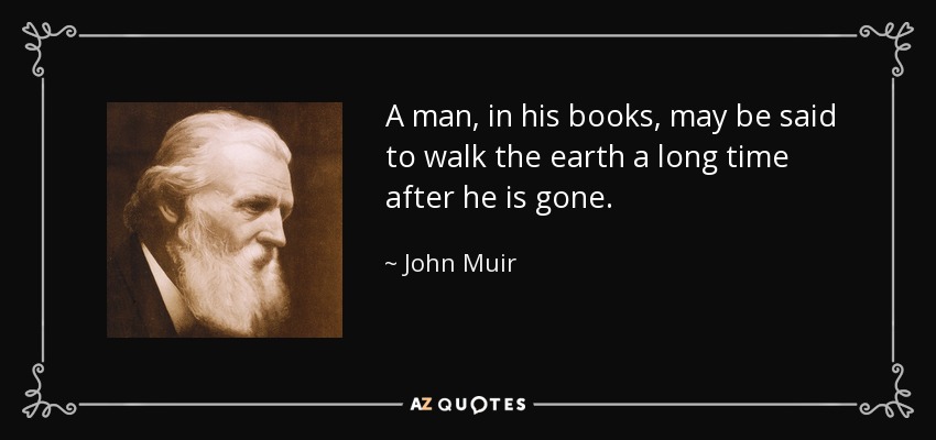 A man, in his books, may be said to walk the earth a long time after he is gone. - John Muir