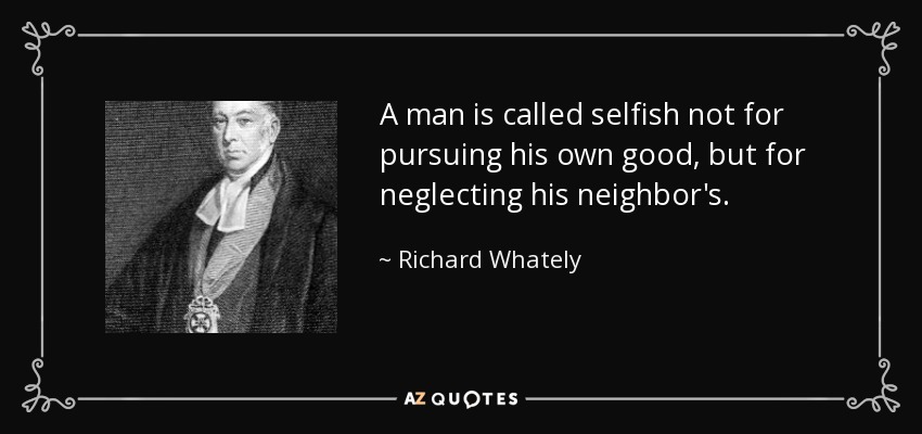 A man is called selfish not for pursuing his own good, but for neglecting his neighbor's. - Richard Whately