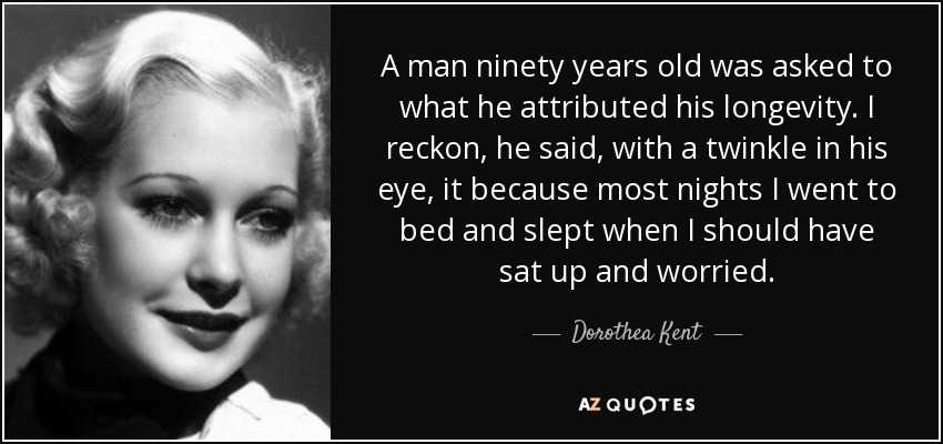 A man ninety years old was asked to what he attributed his longevity. I reckon, he said, with a twinkle in his eye, it because most nights I went to bed and slept when I should have sat up and worried. - Dorothea Kent