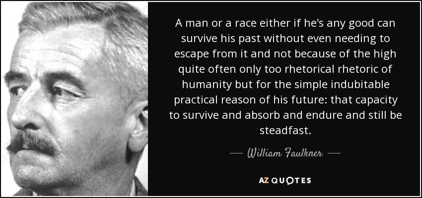 A man or a race either if he's any good can survive his past without even needing to escape from it and not because of the high quite often only too rhetorical rhetoric of humanity but for the simple indubitable practical reason of his future: that capacity to survive and absorb and endure and still be steadfast. - William Faulkner