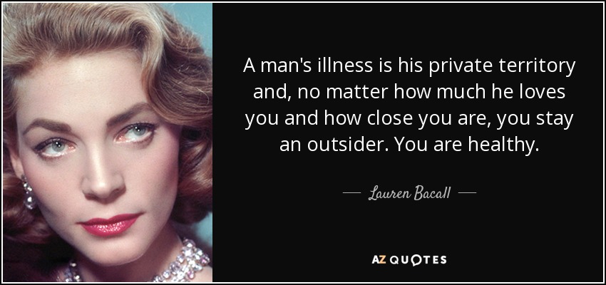 A man's illness is his private territory and, no matter how much he loves you and how close you are, you stay an outsider. You are healthy. - Lauren Bacall