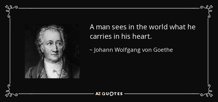 A man sees in the world what he carries in his heart. - Johann Wolfgang von Goethe