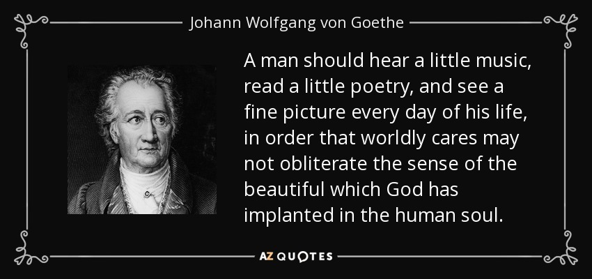 A man should hear a little music, read a little poetry, and see a fine picture every day of his life, in order that worldly cares may not obliterate the sense of the beautiful which God has implanted in the human soul. - Johann Wolfgang von Goethe