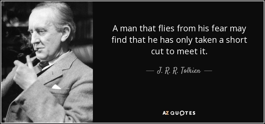 A man that flies from his fear may find that he has only taken a short cut to meet it. - J. R. R. Tolkien
