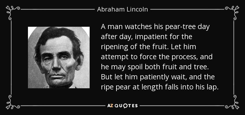 A man watches his pear-tree day after day, impatient for the ripening of the fruit. Let him attempt to force the process, and he may spoil both fruit and tree. But let him patiently wait, and the ripe pear at length falls into his lap. - Abraham Lincoln