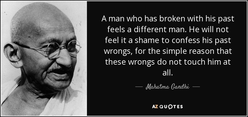 A man who has broken with his past feels a different man. He will not feel it a shame to confess his past wrongs, for the simple reason that these wrongs do not touch him at all. - Mahatma Gandhi