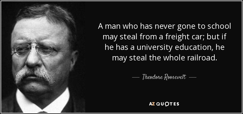 A man who has never gone to school may steal from a freight car; but if he has a university education, he may steal the whole railroad. - Theodore Roosevelt