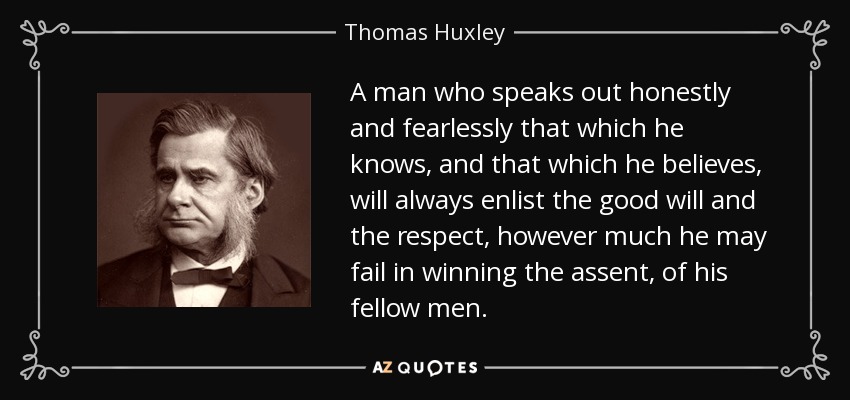A man who speaks out honestly and fearlessly that which he knows, and that which he believes, will always enlist the good will and the respect, however much he may fail in winning the assent, of his fellow men. - Thomas Huxley