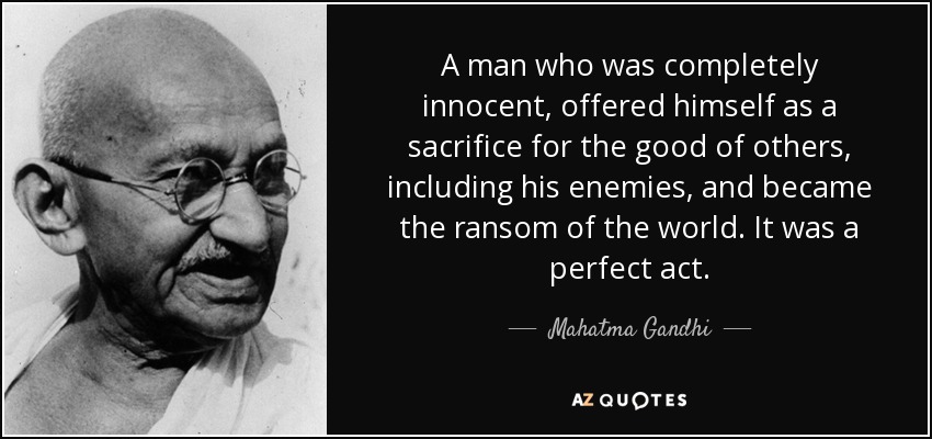 A man who was completely innocent, offered himself as a sacrifice for the good of others, including his enemies, and became the ransom of the world. It was a perfect act. - Mahatma Gandhi