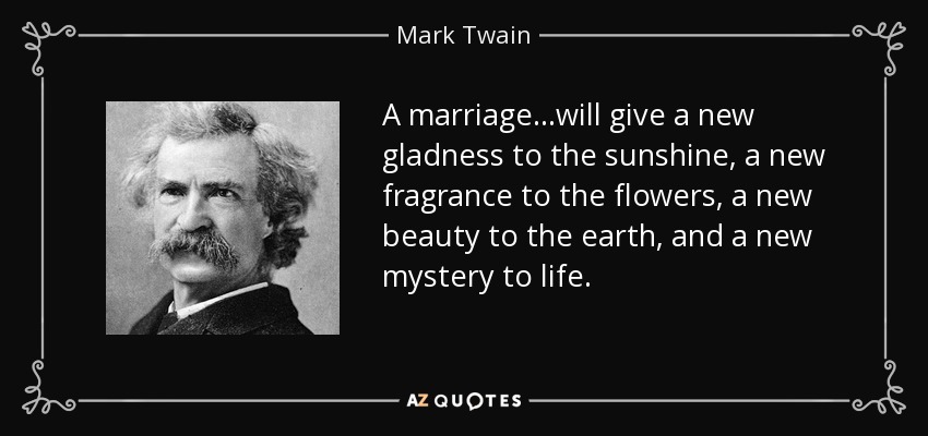 A marriage. . .will give a new gladness to the sunshine, a new fragrance to the flowers, a new beauty to the earth, and a new mystery to life. - Mark Twain