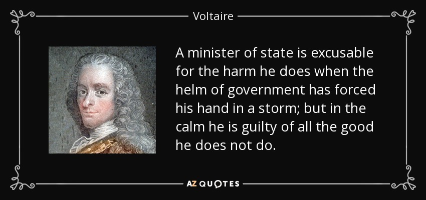 A minister of state is excusable for the harm he does when the helm of government has forced his hand in a storm; but in the calm he is guilty of all the good he does not do. - Voltaire