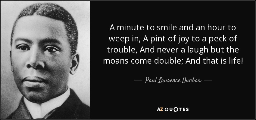A minute to smile and an hour to weep in, A pint of joy to a peck of trouble, And never a laugh but the moans come double; And that is life! - Paul Laurence Dunbar